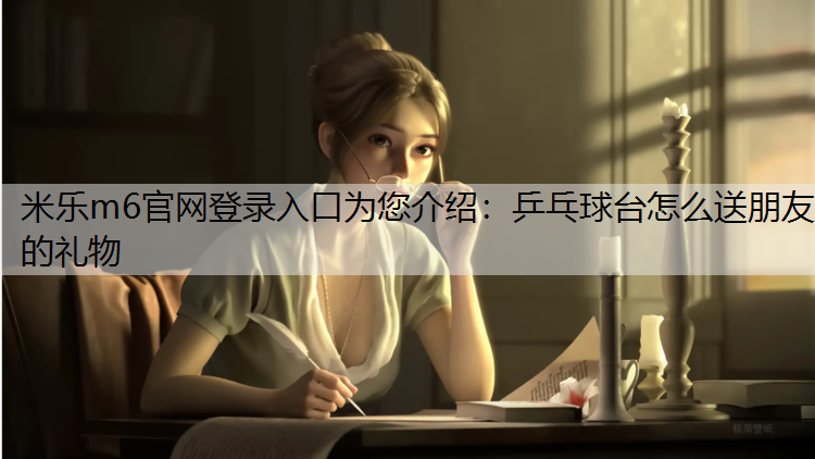 米乐m6官网登录入口为您介绍：乒乓球台怎么送朋友的礼物