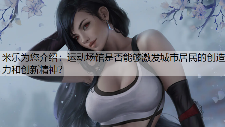 <strong>米乐为您介绍：运动场馆是否能够激发城市居民的创造力和创新精神？</strong>